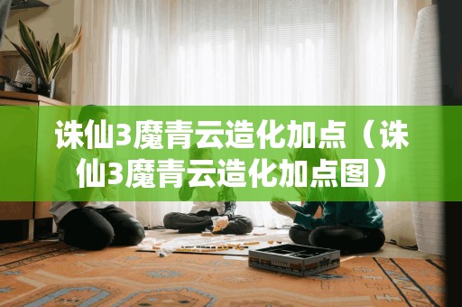 诛仙3魔青云造化加点攻略(诛仙3魔青云造化加点图解)