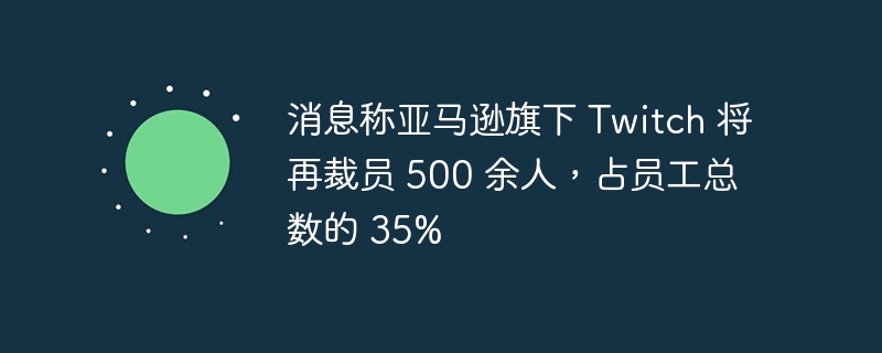 消息称亚马逊旗下 Twitch 将再裁员 500 余人，占员工总数的 35%