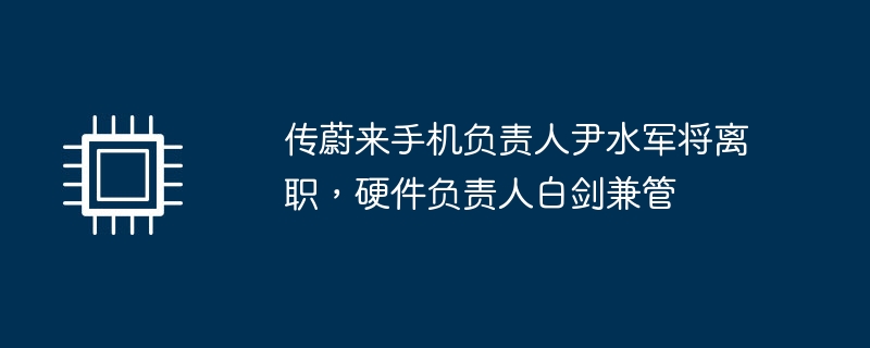 传蔚来手机负责人尹水军将离职，硬件负责人白剑兼管