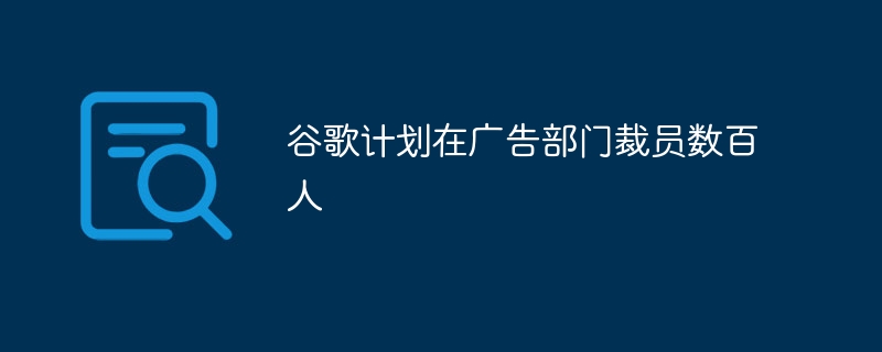 谷歌计划在广告部门裁员数百人