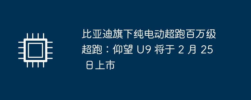 比亚迪旗下纯电动超跑百万级超跑：仰望 U9 将于 2 月 25 日上市