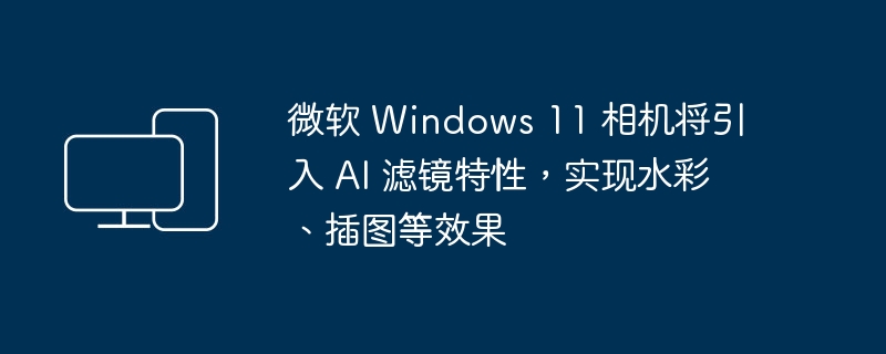 微软 Windows 11 相机将新增 AI 滤镜功能，实现水彩和插画效果