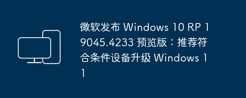 微软推出 Windows 10 RP 19045.4233 预览版：建议符合条件的设备升级至 Windows 11