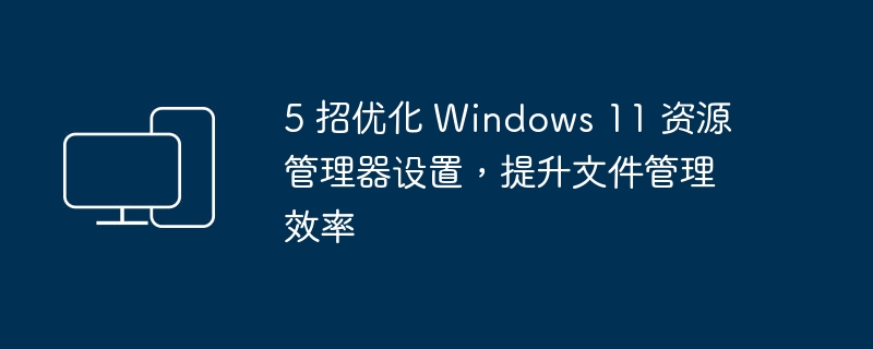 优化 Windows 11 资源管理器设置，让文件管理更高效