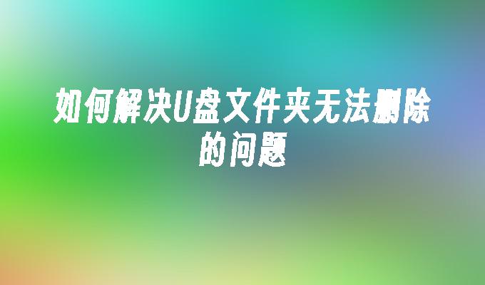 解决无法删除U盘文件夹的方法