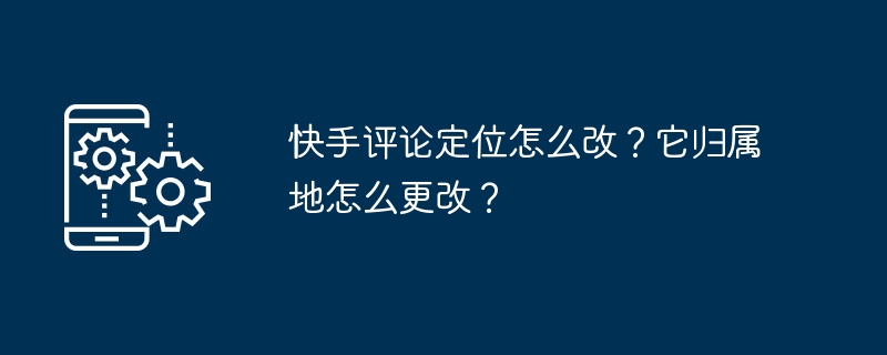 快手评论定位怎么改？它归属地怎么更改？