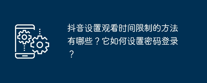 抖音设置观看时间限制的方法有哪些?它如何设置密码登录?