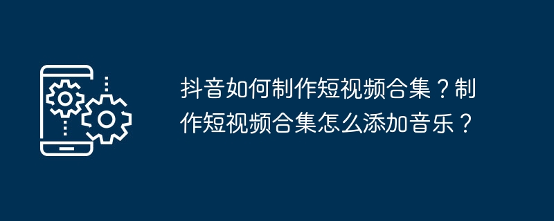 抖音如何制作短视频合集？制作短视频合集怎么添加音乐？