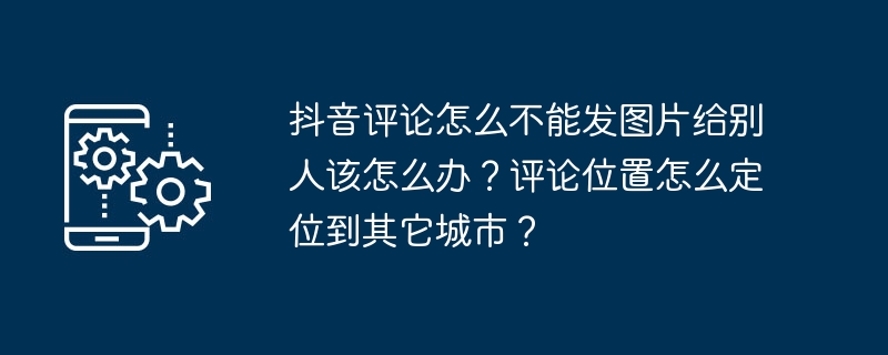 抖音评论怎么不能发图片给别人该怎么办?评论位置怎么定位到其它城市?
