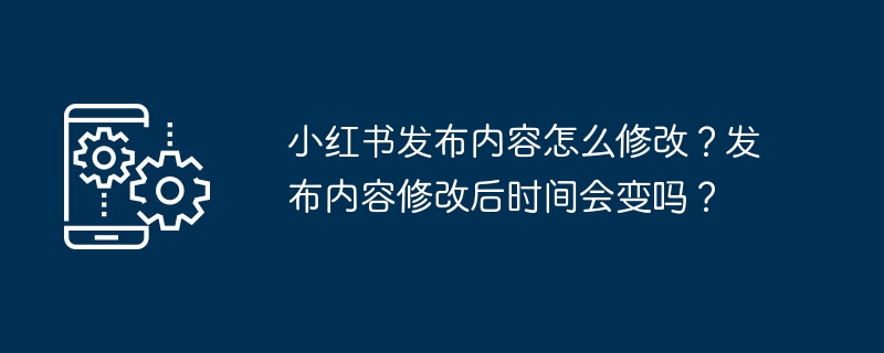 小红书发布内容怎么修改?发布内容修改后时间会变吗?