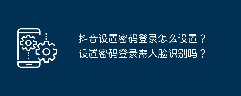 抖音设置密码登录怎么设置?设置密码登录需人脸识别吗?