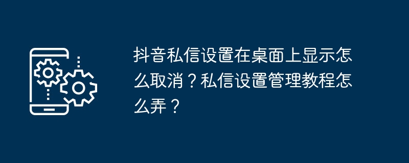 抖音私信设置在桌面上显示怎么取消？私信设置管理教程怎么弄？