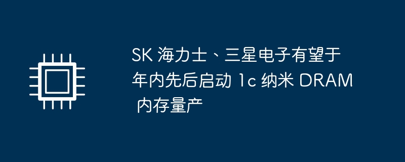 SK 海力士、三星电子有望于年内先后启动 1c 纳米 DRAM 内存量产