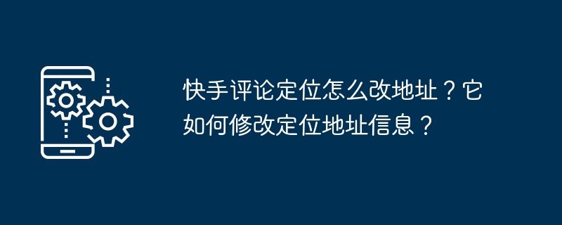 快手评论定位怎么改地址？它如何修改定位地址信息？