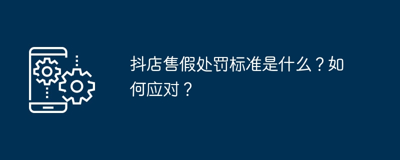 抖店售假处罚标准是什么？如何应对？
