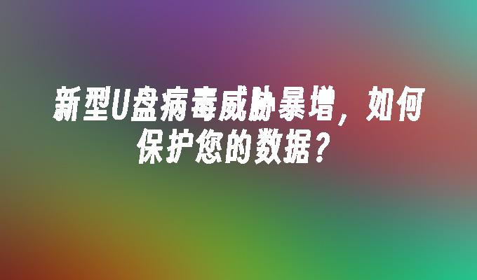新型U盘病毒威胁暴增，如何保护您的数据？