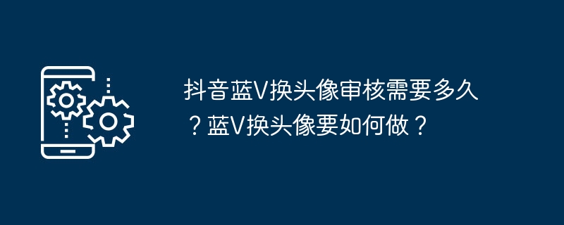 抖音蓝V换头像审核需要多久？蓝V换头像要如何做？