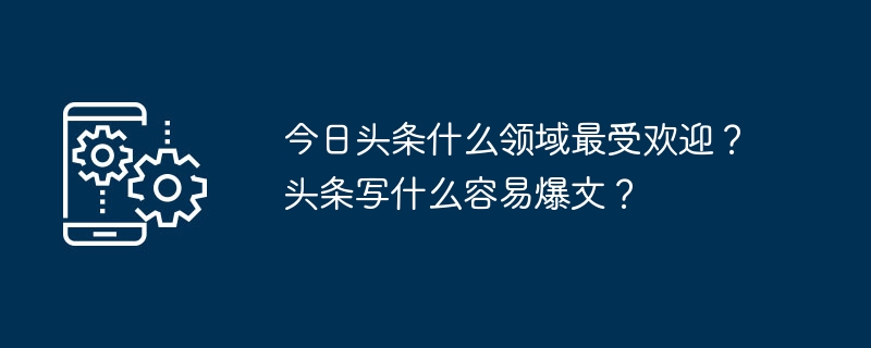 今日头条什么领域最受欢迎?头条写什么容易爆文?