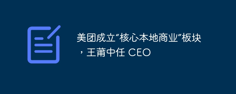 美团成立“核心本地商业”板块,王莆中任 CEO