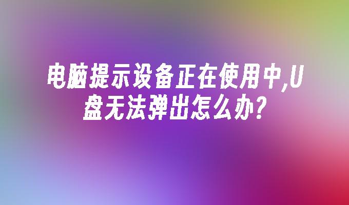 电脑提示设备正在使用中,U盘无法弹出怎么办?