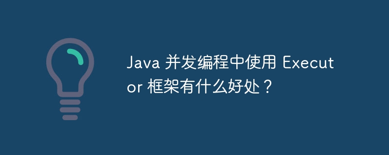 Java 并发编程中使用 Executor 框架有什么好处?