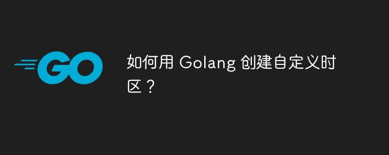 如何用 Golang 创建自定义时区?