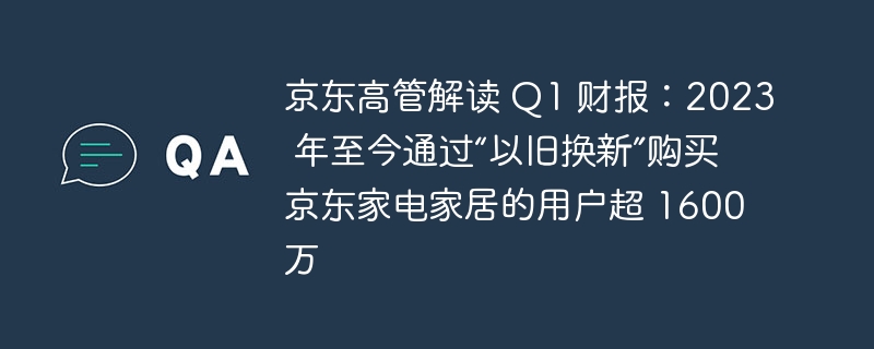 京东高管解读 Q1 财报:2023 年至今通过“以旧换新”购买京东家电家居的用户超 1600 万