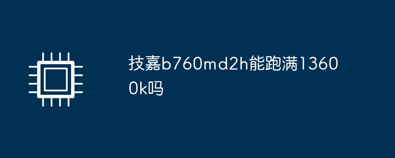 技嘉b760md2h能跑满13600k吗