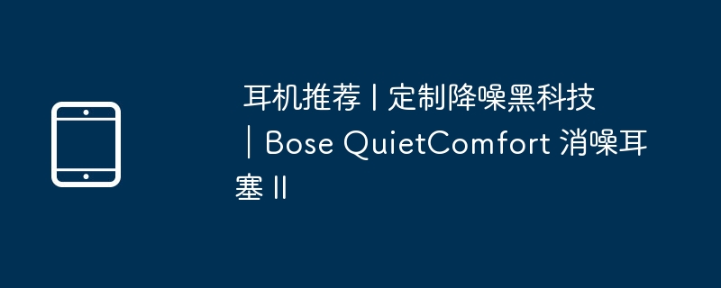 耳机推荐 | 定制降噪黑科技|Bose QuietComfort 消噪耳塞 II