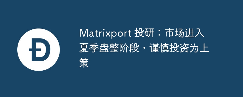 Matrixport 投研:市场进入夏季盘整阶段,谨慎投资为上策