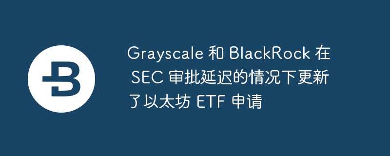Grayscale 和 BlackRock 在 SEC 审批延迟的情况下更新了以太坊 ETF 申请