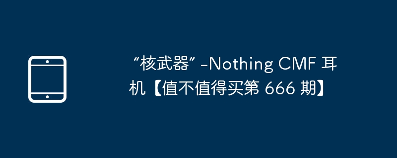 “核武器” -Nothing CMF 耳机【值不值得买第 666 期】