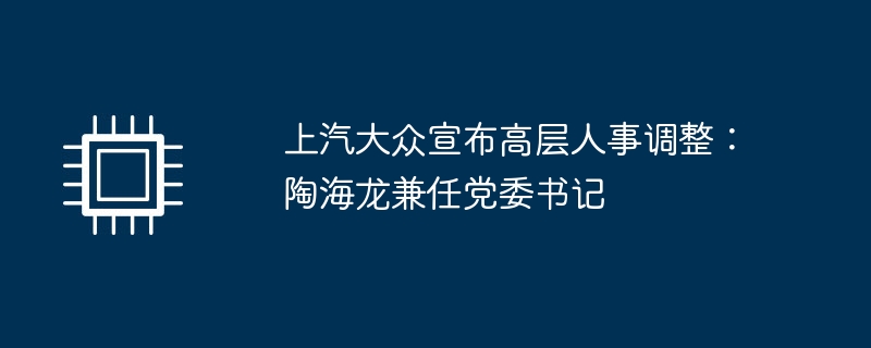 上汽大众宣布高层人事调整：陶海龙兼任党委书记