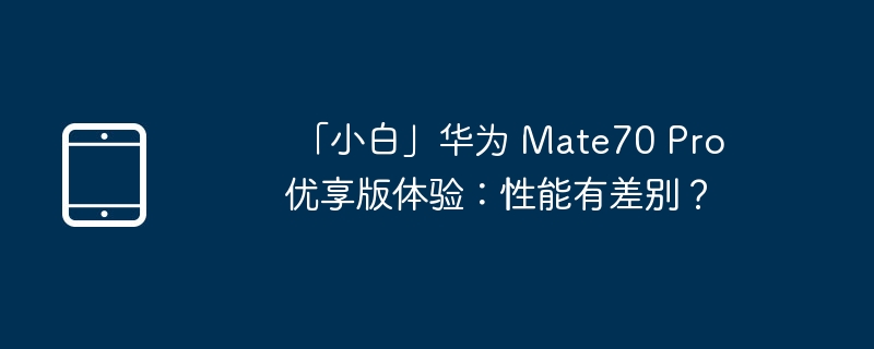  「小白」华为 Mate70 Pro 优享版体验：性能有差别？ 