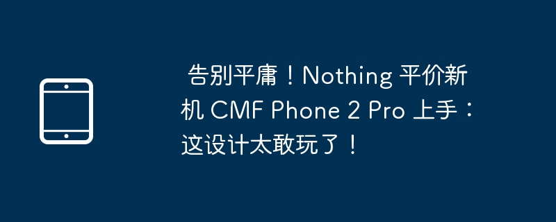 告别平庸！Nothing CMF Phone 2 Pro 上手：设计太敢玩！
