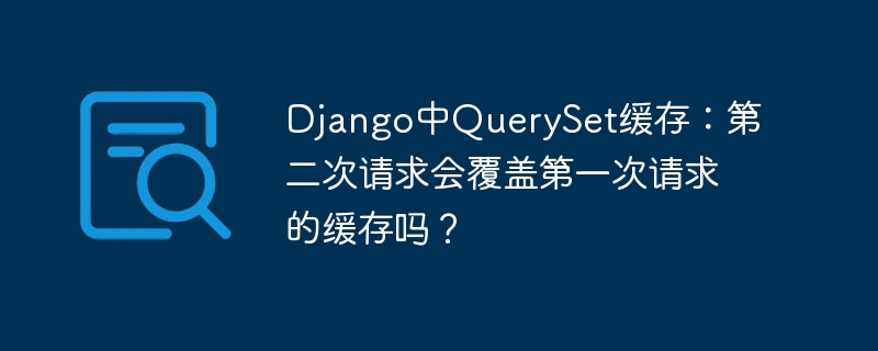 Django中QuerySet缓存：第二次请求会覆盖第一次请求的缓存吗？