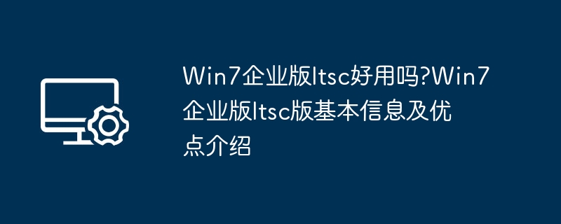 Win7企业版ltsc好用吗?Win7企业版ltsc版基本信息及优点介绍