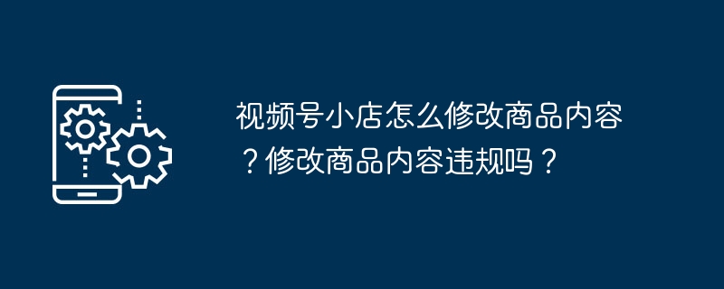 视频号小店怎么修改商品内容？修改商品内容违规吗？