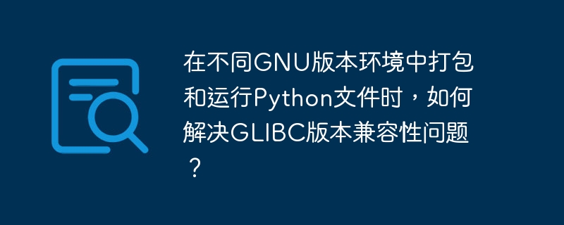 在不同GNU版本环境中打包和运行Python文件时，如何解决GLIBC版本兼容性问题？