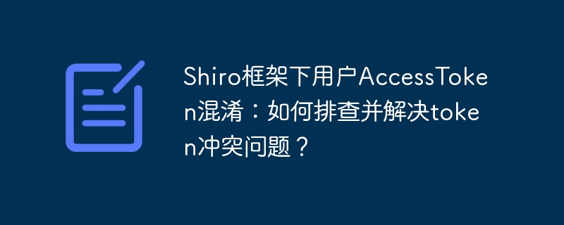 Shiro框架下用户AccessToken混淆：如何排查并解决token冲突问题？