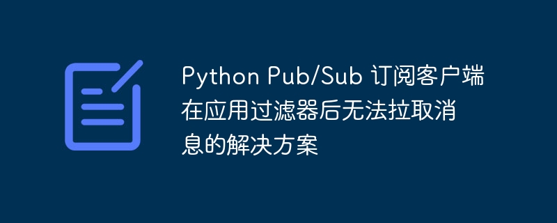 Python Pub/Sub 订阅客户端在应用过滤器后无法拉取消息的解决方案