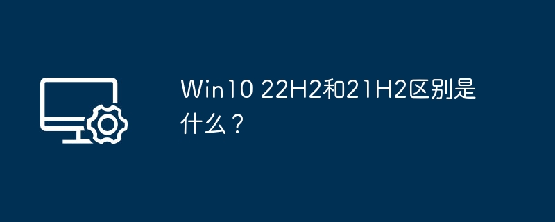 Win10 22H2和21H2区别是什么?