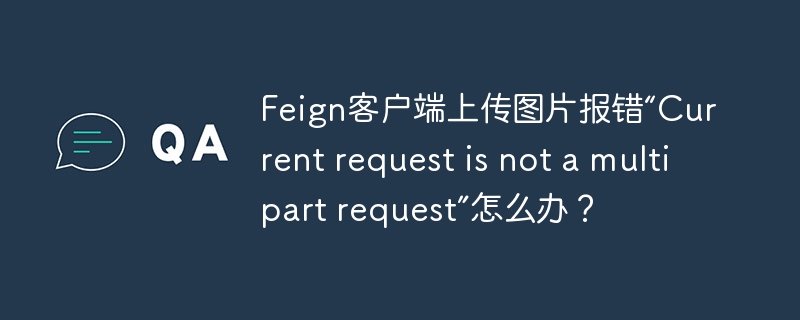 Feign客户端上传图片报错“Current request is not a multipart request”怎么办？