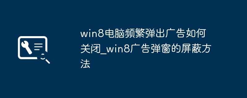 win8电脑频繁弹出广告如何关闭_win8广告弹窗的屏蔽方法