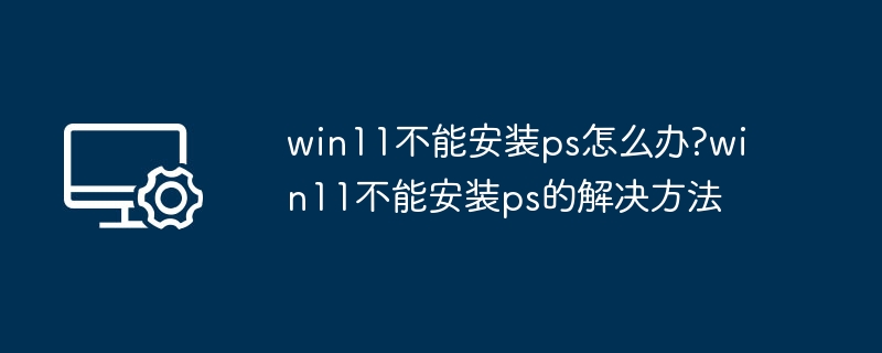 Win11无法安装PS？解决方法全攻略