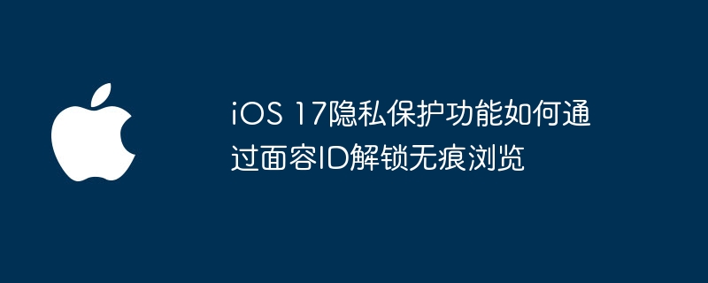 iOS 17隐私保护功能如何通过面容ID解锁无痕浏览