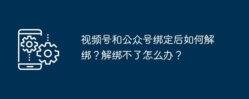 视频号和公众号绑定后如何解绑？解绑不了怎么办？