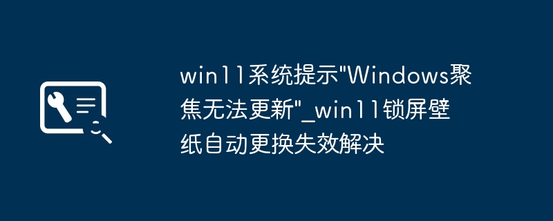 Win11聚焦无法更新？锁屏壁纸更换失效解决方法