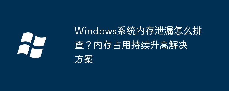 Windows系统内存泄漏怎么排查？内存占用持续升高解决方案
