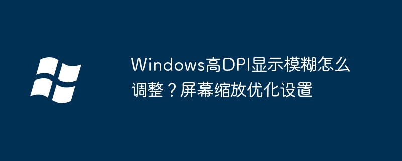 Windows高DPI显示模糊怎么调整？屏幕缩放优化设置